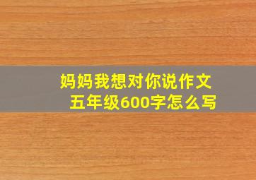 妈妈我想对你说作文五年级600字怎么写