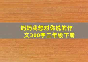 妈妈我想对你说的作文300字三年级下册