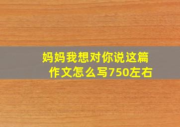 妈妈我想对你说这篇作文怎么写750左右