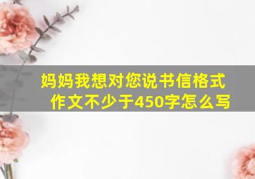 妈妈我想对您说书信格式作文不少于450字怎么写