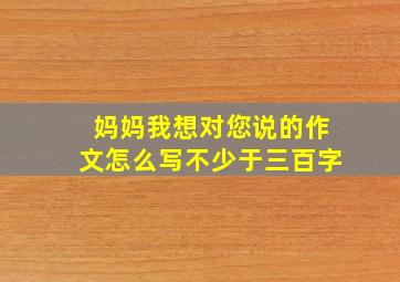 妈妈我想对您说的作文怎么写不少于三百字