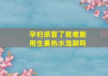 孕妇感冒了咳嗽能用生姜热水泡脚吗