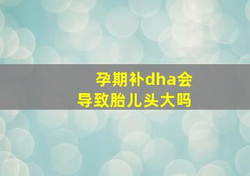 孕期补dha会导致胎儿头大吗