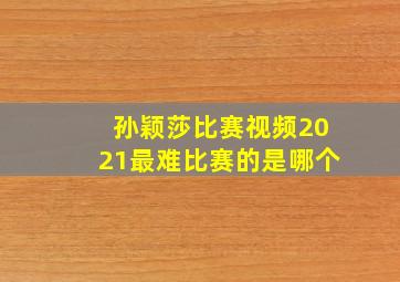 孙颖莎比赛视频2021最难比赛的是哪个