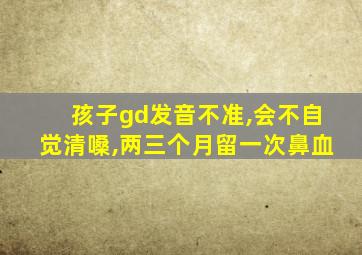 孩子gd发音不准,会不自觉清嗓,两三个月留一次鼻血