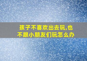 孩子不喜欢出去玩,也不跟小朋友们玩怎么办