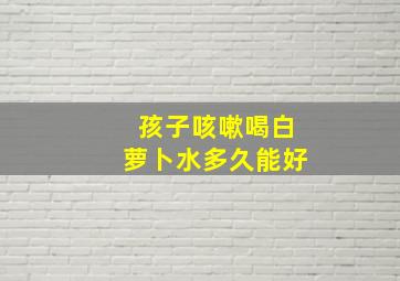 孩子咳嗽喝白萝卜水多久能好