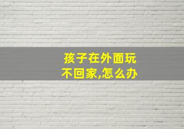 孩子在外面玩不回家,怎么办