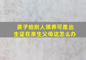 孩子给别人领养可是出生证在亲生父母这怎么办