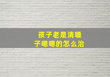 孩子老是清嗓子嗯嗯的怎么治