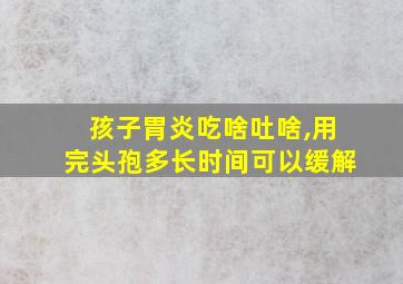 孩子胃炎吃啥吐啥,用完头孢多长时间可以缓解