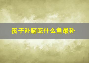 孩子补脑吃什么鱼最补