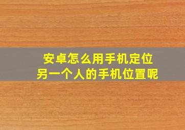 安卓怎么用手机定位另一个人的手机位置呢