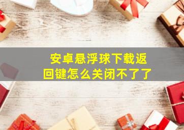 安卓悬浮球下载返回键怎么关闭不了了