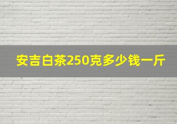 安吉白茶250克多少钱一斤