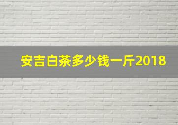 安吉白茶多少钱一斤2018