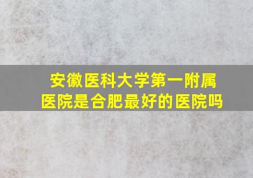 安徽医科大学第一附属医院是合肥最好的医院吗