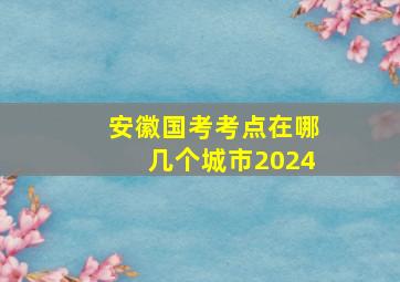 安徽国考考点在哪几个城市2024