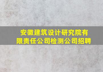 安徽建筑设计研究院有限责任公司检测公司招聘