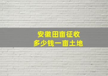 安徽田亩征收多少钱一亩土地