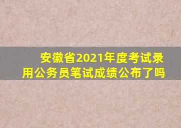 安徽省2021年度考试录用公务员笔试成绩公布了吗