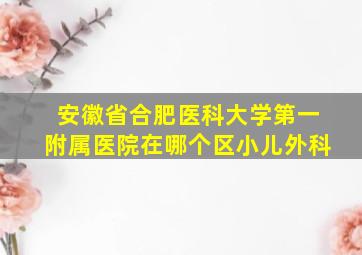 安徽省合肥医科大学第一附属医院在哪个区小儿外科