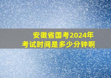 安徽省国考2024年考试时间是多少分钟啊