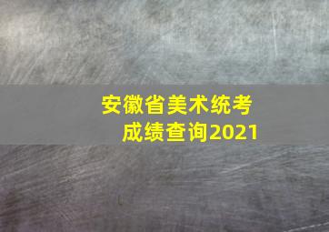 安徽省美术统考成绩查询2021