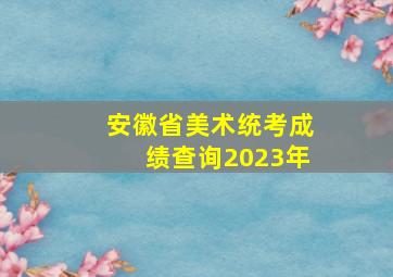 安徽省美术统考成绩查询2023年