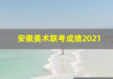 安徽美术联考成绩2021