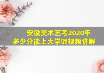 安徽美术艺考2020年多少分能上大学呢视频讲解