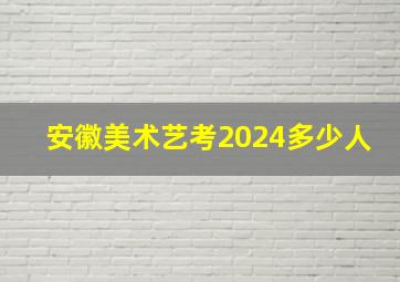 安徽美术艺考2024多少人