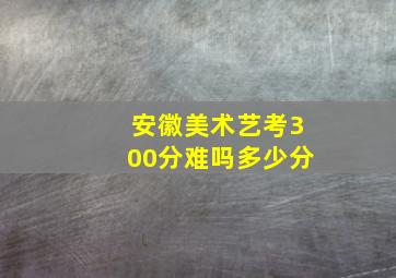 安徽美术艺考300分难吗多少分