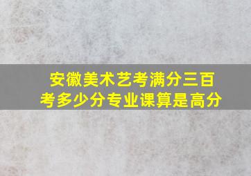 安徽美术艺考满分三百考多少分专业课算是高分