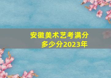 安徽美术艺考满分多少分2023年