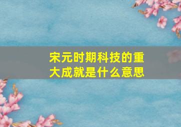 宋元时期科技的重大成就是什么意思