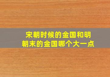 宋朝时候的金国和明朝末的金国哪个大一点