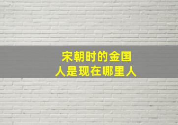 宋朝时的金国人是现在哪里人