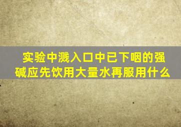 实验中溅入口中已下咽的强碱应先饮用大量水再服用什么