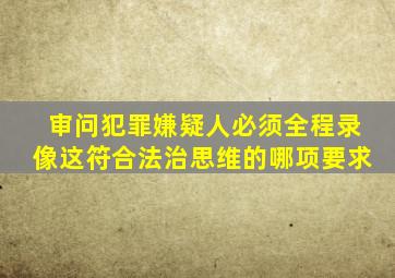 审问犯罪嫌疑人必须全程录像这符合法治思维的哪项要求