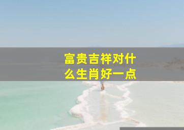 富贵吉祥对什么生肖好一点