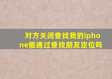 对方关闭查找我的iphone能通过查找朋友定位吗