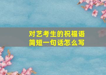 对艺考生的祝福语简短一句话怎么写