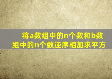 将a数组中的n个数和b数组中的n个数逆序相加求平方