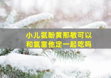 小儿氨酚黄那敏可以和氯雷他定一起吃吗