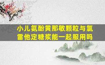 小儿氨酚黄那敏颗粒与氯雷他定糖浆能一起服用吗