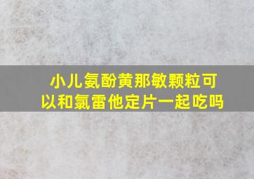 小儿氨酚黄那敏颗粒可以和氯雷他定片一起吃吗