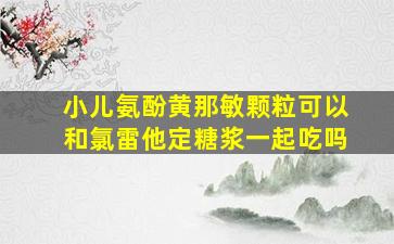 小儿氨酚黄那敏颗粒可以和氯雷他定糖浆一起吃吗