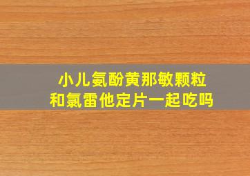 小儿氨酚黄那敏颗粒和氯雷他定片一起吃吗