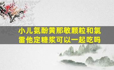 小儿氨酚黄那敏颗粒和氯雷他定糖浆可以一起吃吗